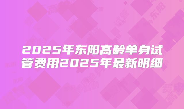 2025年东阳高龄单身试管费用2025年最新明细