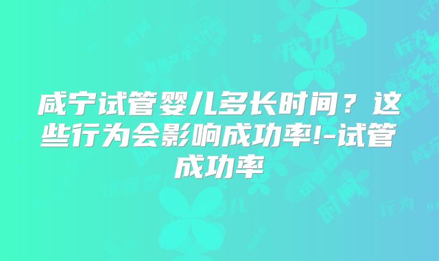 咸宁试管婴儿多长时间?这些行为会影响成功率!-试管成功率