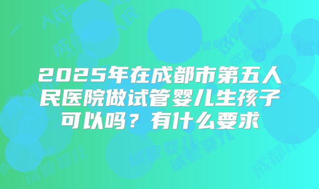 2025年在成都市第五人民医院做试管婴儿生孩子可以吗?有什么要求
