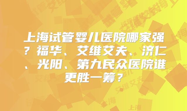 上海试管婴儿医院哪家强？福华、艾维艾夫、济仁、光阳、第九民众医院谁更胜一筹？