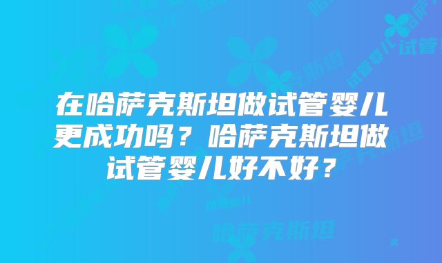 在哈萨克斯坦做试管婴儿更成功吗?哈萨克斯坦做试管婴儿好不好?