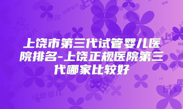 上饶市第三代试管婴儿医院排名-上饶正规医院第三代哪家比较好