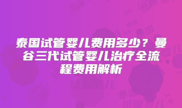 泰国试管婴儿费用多少?曼谷三代试管婴儿治疗全流程费用解析