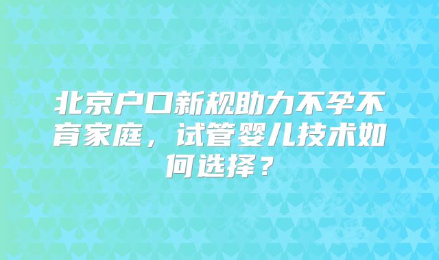 北京户口新规助力不孕不育家庭,试管婴儿技术如何选择?