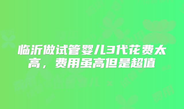 临沂做试管婴儿3代花费太高,费用虽高但是超值