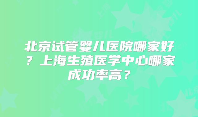 北京试管婴儿医院哪家好?上海生殖医学中心哪家成功率高?