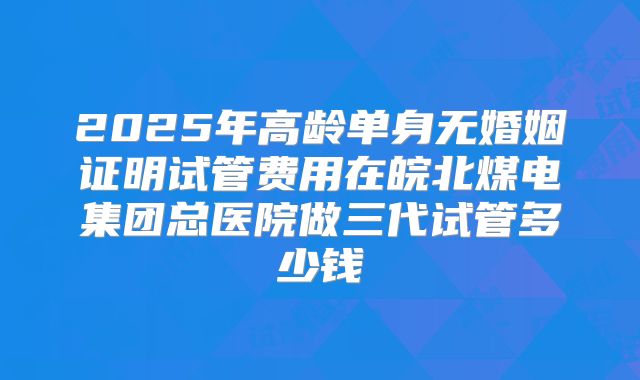2025年高龄单身无婚姻证明试管费用在皖北煤电集团总医院做三代试管多少钱