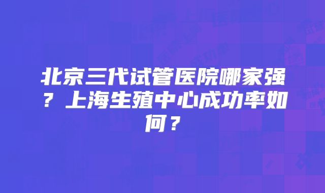 北京三代试管医院哪家强？上海生殖中心成功率如何？