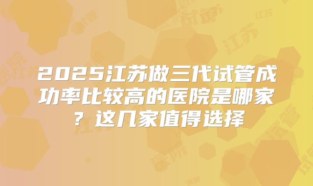 2025江苏做三代试管成功率比较高的医院是哪家？这几家值得选择