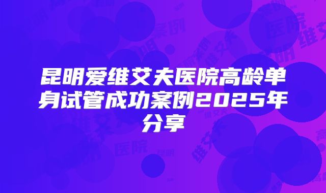 昆明爱维艾夫医院高龄单身试管成功案例2025年分享