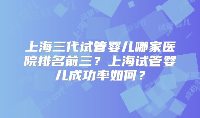 上海三代试管婴儿哪家医院排名前三?上海试管婴儿成功率如何?