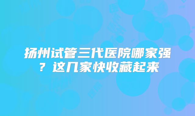 扬州试管三代医院哪家强?这几家快收藏起来