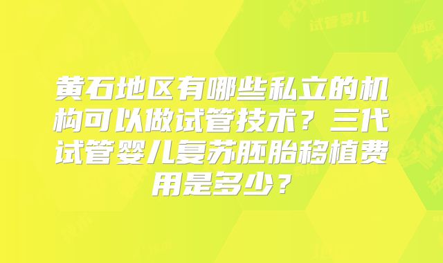 黄石地区有哪些私立的机构可以做试管技术?三代试管婴儿复苏胚胎移植费用是多少?