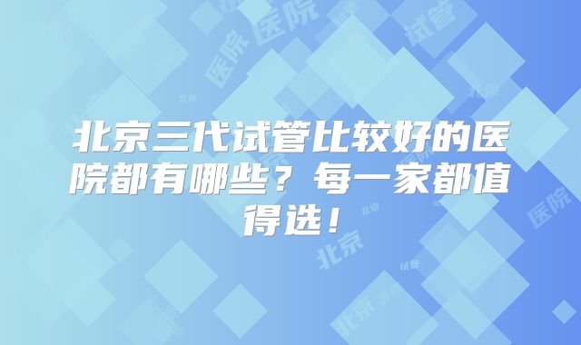 北京三代试管比较好的医院都有哪些?每一家都值得选!