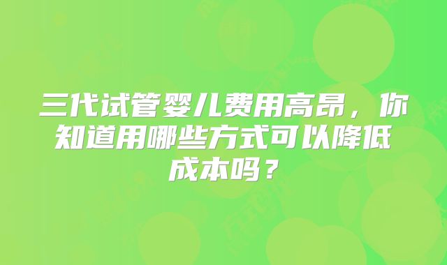三代试管婴儿费用高昂,你知道用哪些方式可以降低成本吗?