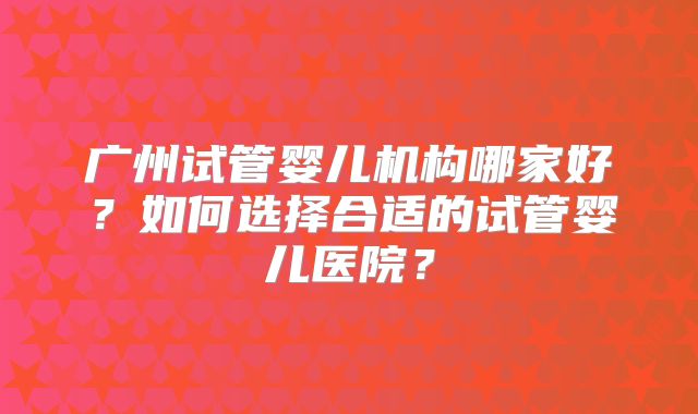 广州试管婴儿机构哪家好？如何选择合适的试管婴儿医院？