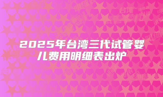 2025年台湾三代试管婴儿费用明细表出炉
