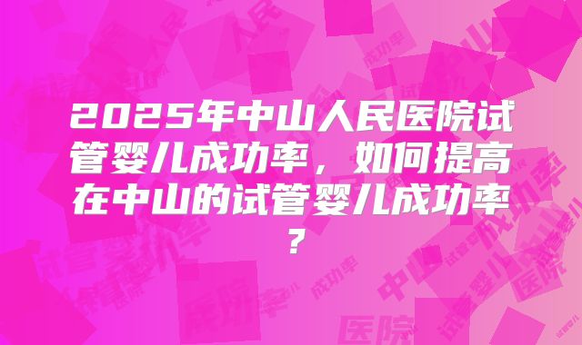 2025年中山人民医院试管婴儿成功率,如何提高在中山的试管婴儿成功率?