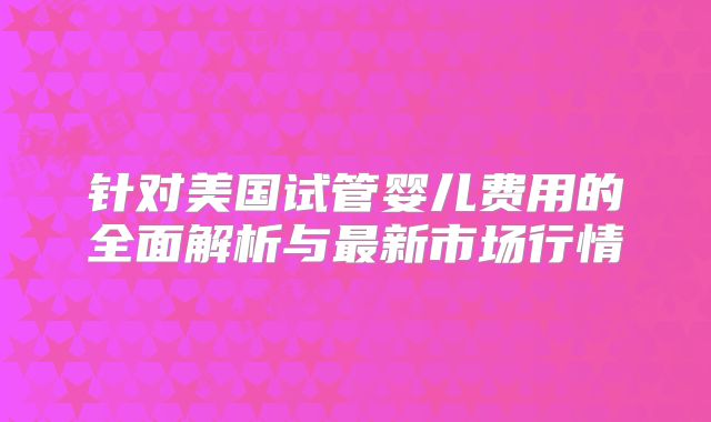针对美国试管婴儿费用的全面解析与最新市场行情
