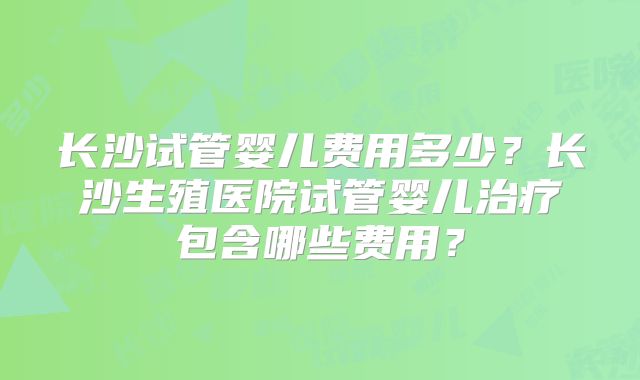 长沙试管婴儿费用多少？长沙生殖医院试管婴儿治疗包含哪些费用？