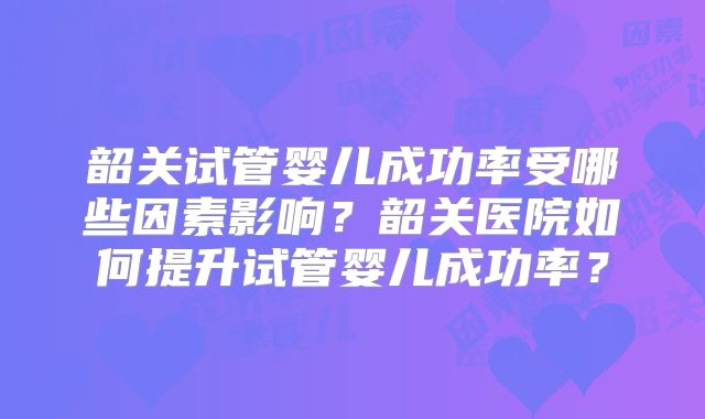 韶关试管婴儿成功率受哪些因素影响？韶关医院如何提升试管婴儿成功率？