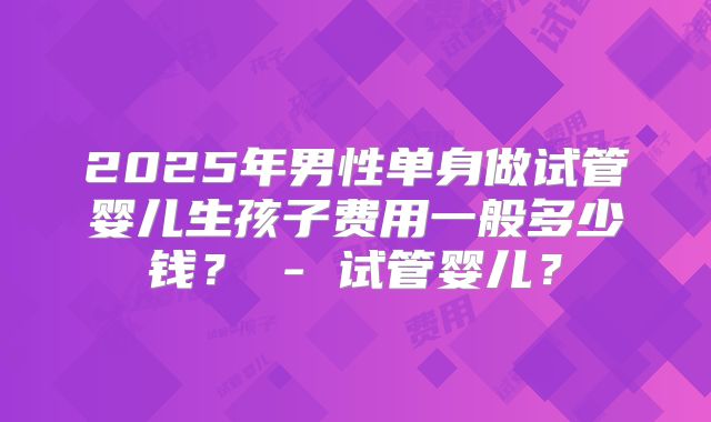 2025年男性单身做试管婴儿生孩子费用一般多少钱? - 试管婴儿?