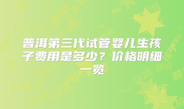 普洱第三代试管婴儿生孩子费用是多少？价格明细一览