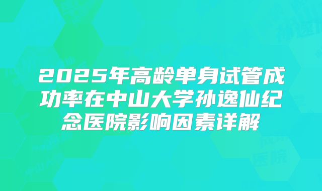 2025年高龄单身试管成功率在中山大学孙逸仙纪念医院影响因素详解