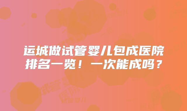 运城做试管婴儿包成医院排名一览！一次能成吗？
