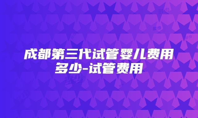 成都第三代试管婴儿费用多少-试管费用