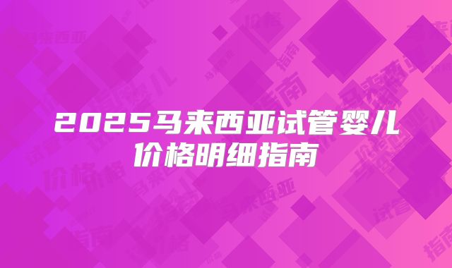 2025马来西亚试管婴儿价格明细指南