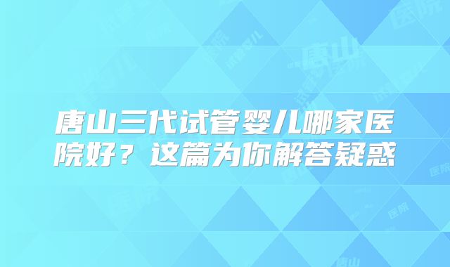 唐山三代试管婴儿哪家医院好?这篇为你解答疑惑