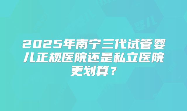 2025年南宁三代试管婴儿正规医院还是私立医院更划算?