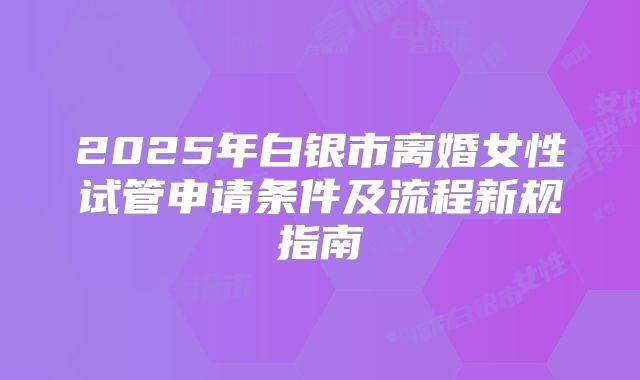 2025年白银市离婚女性试管申请条件及流程新规指南
