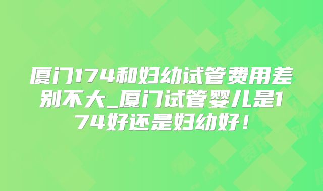 厦门174和妇幼试管费用差别不大_厦门试管婴儿是174好还是妇幼好！