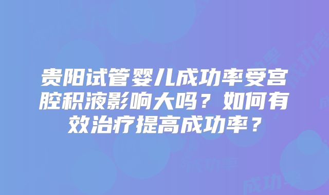 贵阳试管婴儿成功率受宫腔积液影响大吗？如何有效治疗提高成功率？