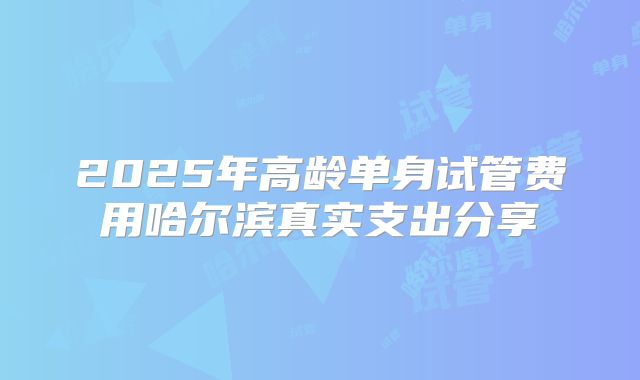 2025年高龄单身试管费用哈尔滨真实支出分享