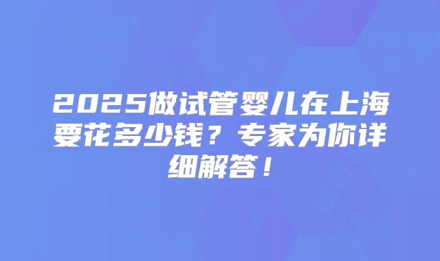 2025做试管婴儿在上海要花多少钱？专家为你详细解答！