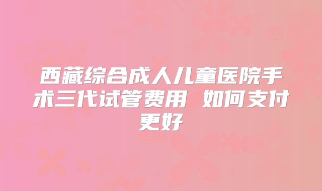 西藏综合成人儿童医院手术三代试管费用 如何支付更好