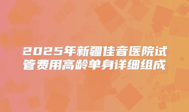 2025年新疆佳音医院试管费用高龄单身详细组成