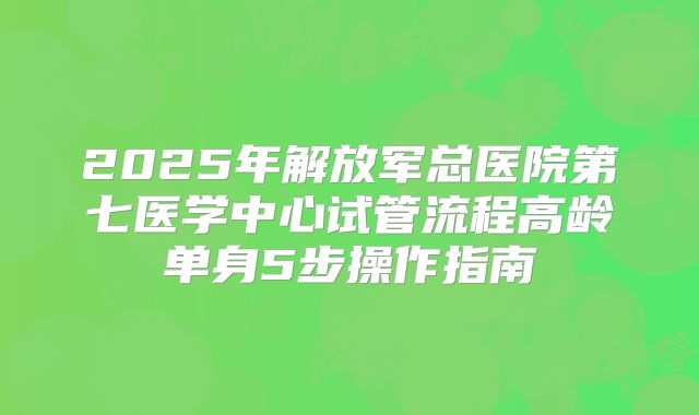 2025年解放军总医院第七医学中心试管流程高龄单身5步操作指南