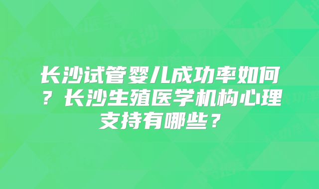长沙试管婴儿成功率如何?长沙生殖医学机构心理支持有哪些?