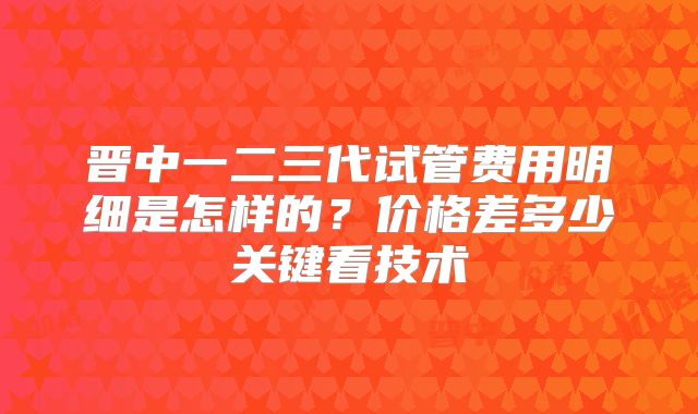 晋中一二三代试管费用明细是怎样的?价格差多少关键看技术