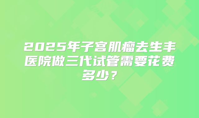 2025年子宫肌瘤去生丰医院做三代试管需要花费多少？