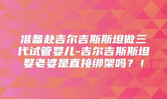 准备赴吉尔吉斯斯坦做三代试管婴儿-吉尔吉斯斯坦娶老婆是直接绑架吗？！