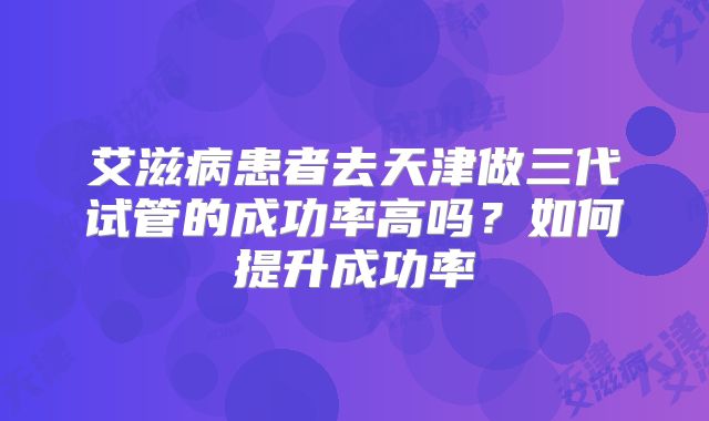 艾滋病患者去天津做三代试管的成功率高吗?如何提升成功率