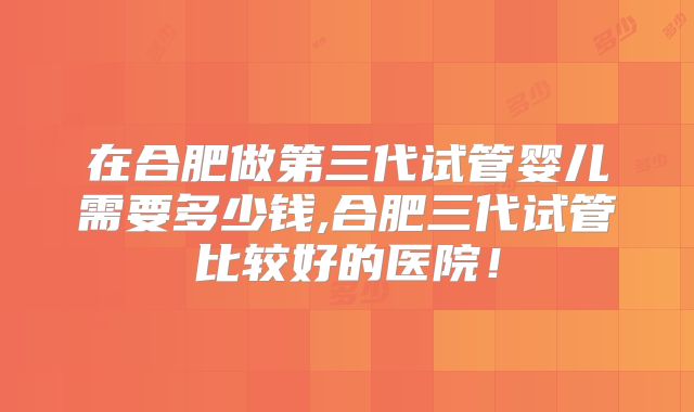 在合肥做第三代试管婴儿需要多少钱,合肥三代试管比较好的医院!