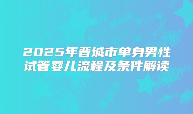 2025年晋城市单身男性试管婴儿流程及条件解读