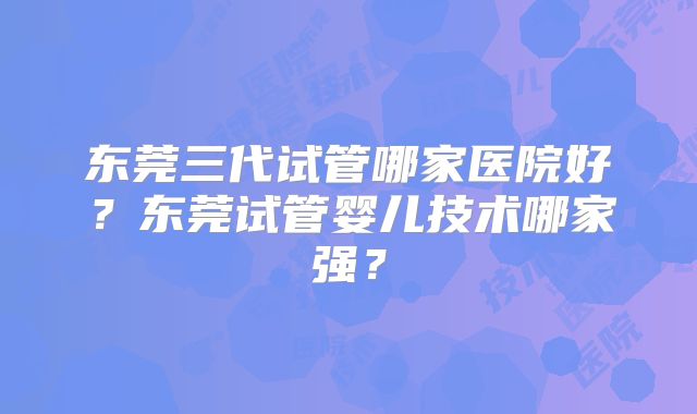 东莞三代试管哪家医院好?东莞试管婴儿技术哪家强?