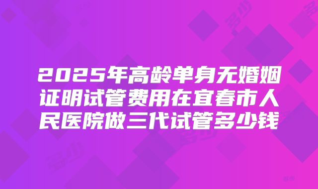 2025年高龄单身无婚姻证明试管费用在宜春市人民医院做三代试管多少钱